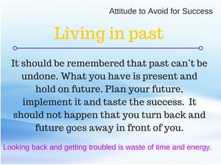 C O M P A N Y . C O M
Looking back and getting troubled is waste of time and energy.
It should be remembered that past can’t be
undone. What you have is present and
hold on future. Plan your future,
implement it and taste the success. It
should not happen that you turn back and
future goes away in front of you.
Attitude to Avoid for Success
Living in past
 