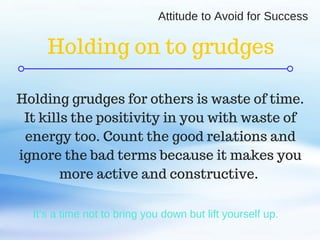C O M P A N Y . C O M
It’s a time not to bring you down but lift yourself up.
Holding grudges for others is waste of time.
It kills the positivity in you with waste of
energy too. Count the good relations and
ignore the bad terms because it makes you
more active and constructive.
Holding on to grudges
Attitude to Avoid for Success
 
