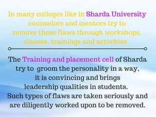 The Training and placement cell of Sharda
try to groom the personality in a way,
it is convincing and brings
leadership qualities in students.
Such types of flaws are taken seriously and
are diligently worked upon to be removed.
In many colleges like in Sharda University
counselors and mentors try to
remove these flaws through workshops,
classes, trainings and activities.
 