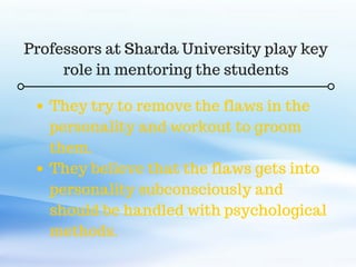 C O M P A N Y . C O M
They try to remove the flaws in the
personality and workout to groom
them.
They believe that the flaws gets into
personality subconsciously and
should be handled with psychological
methods.
Professors at Sharda University play key
role in mentoring the students
 