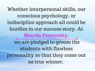 C O M P A N Y . C O M
Whether interpersonal skills, our
conscious psychology, or
indiscipline approach all could be
hurdles in our success story. At
Sharda University,
we are pledged to groom the
students with flawless
personality so that they come out
as true winner.
 