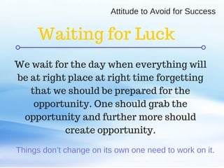 C O M P A N Y . C O M
Things don’t change on its own one need to work on it.
We wait for the day when everything will
be at right place at right time forgetting
that we should be prepared for the
opportunity. One should grab the
opportunity and further more should
create opportunity.
Waiting for Luck
Attitude to Avoid for Success
 