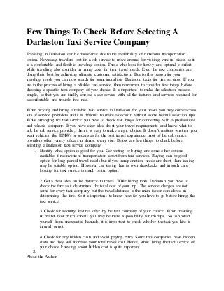 Few Things To Check Before Selecting A
Darlaston Taxi Service Company
Traveling in Darlaston can be hassle-free due to the availability of numerous transportation
option. Nowadays travelers opt for a cab service to move around for visiting various places as it
is a comfortable and flexible traveling option. Those who look for luxury and optimal comfort
while traveling also consider in hiring taxis for their travel needs. Even the taxi companies are
doing their best for achieving ultimate customer satisfaction. Due to this reason for your
traveling needs you can now search for some incredible Darlaston taxis for hire services. If you
are in the process of hiring a reliable taxi service, then remember to consider few things before
choosing a specific taxi company of your choice. It is important to make the selection process
simple, so that you can finally choose a cab service with all the features and services required for
a comfortable and trouble-free ride.
When picking and hiring a reliable taxi service in Darlaston for your travel you may come across
lots of service providers and it is difficult to make a decision without some helpful selection tips.
While arranging the taxi service you have to check few things for connecting with a professional
and reliable company. If you have clear idea about your travel requirements and know what to
ask the cab service provider, then it is easy to make a right choice. It doesn't matters whether you
want vehicles like BMWs or sedans as for the best travel experience most of the cab service
providers offer variety of cars in almost every size. Below are few things to check before
selecting a Darlaston taxi service company:
1. Identify what option is good for you. Car renting or buying are some other options
available for convenient transportation apart from taxi services. Buying can be good
option for long period travel needs but if you transportation needs are short, then leasing
may be suitable option. However car leasing has its own drawbacks and in such case
looking for taxi service is much better option.
2. Get a clear idea on the distance to travel. While hiring taxis Darlaston you have to
check the fare as it determines the total cost of your trip. The service charges are not
same for every taxi company but the travel distance is the main factor considered in
determining the fare. So it is important to know how far you have to go before hiring the
taxi service.
3. Check for security features offer by the taxi company of your choice. When traveling
no matter how much careful you may be there is possibility for mishaps. So to protect
yourself from unexpected hazards, it is important to check whether the taxi you hire is
insured or not.
4. Check for any hidden costs and avoid paying extra. Some taxi companies have hidden
costs and they will increase your total travel cost. Hence, while hiring the taxi service of
your choice knowing about hidden cost is quite important.
2.
About the Author
 