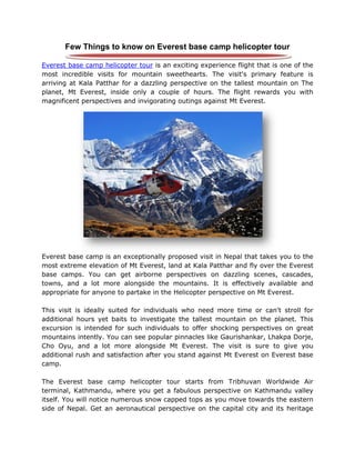Few Things to know on Everest base camp helicopter tour
Everest base camp helicopter tour is an exciting experience flight that is one of the
most incredible visits for mountain sweethearts. The visit's primary feature is
arriving at Kala Patthar for a dazzling perspective on the tallest mountain on The
planet, Mt Everest, inside only a couple of hours. The flight rewards you with
magnificent perspectives and invigorating outings against Mt Everest.
Everest base camp is an exceptionally proposed visit in Nepal that takes you to the
most extreme elevation of Mt Everest, land at Kala Patthar and fly over the Everest
base camps. You can get airborne perspectives on dazzling scenes, cascades,
towns, and a lot more alongside the mountains. It is effectively available and
appropriate for anyone to partake in the Helicopter perspective on Mt Everest.
This visit is ideally suited for individuals who need more time or can't stroll for
additional hours yet baits to investigate the tallest mountain on the planet. This
excursion is intended for such individuals to offer shocking perspectives on great
mountains intently. You can see popular pinnacles like Gaurishankar, Lhakpa Dorje,
Cho Oyu, and a lot more alongside Mt Everest. The visit is sure to give you
additional rush and satisfaction after you stand against Mt Everest on Everest base
camp.
The Everest base camp helicopter tour starts from Tribhuvan Worldwide Air
terminal, Kathmandu, where you get a fabulous perspective on Kathmandu valley
itself. You will notice numerous snow capped tops as you move towards the eastern
side of Nepal. Get an aeronautical perspective on the capital city and its heritage
 
