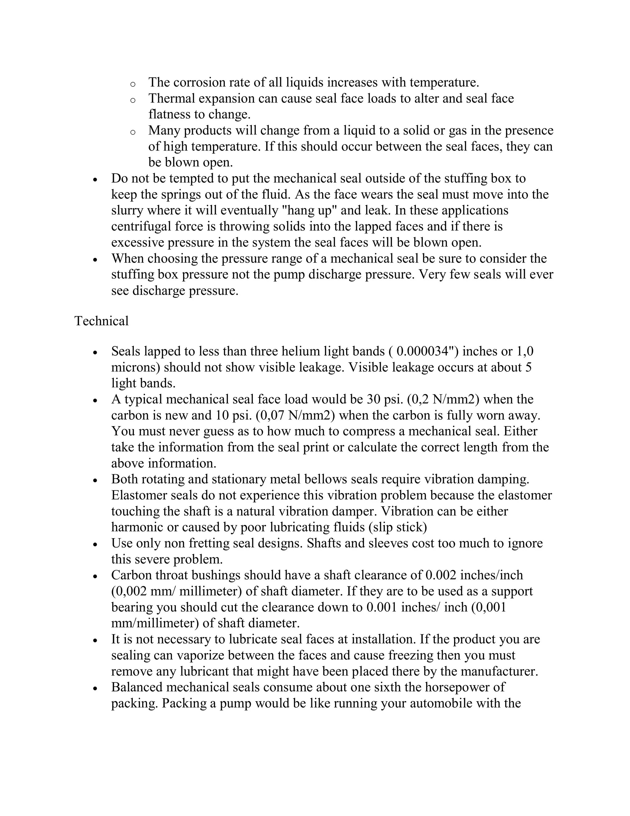 o The corrosion rate of all liquids increases with temperature.
o Thermal expansion can cause seal face loads to alter and seal face
flatness to change.
o Many products will change from a liquid to a solid or gas in the presence
of high temperature. If this should occur between the seal faces, they can
be blown open.
 Do not be tempted to put the mechanical seal outside of the stuffing box to
keep the springs out of the fluid. As the face wears the seal must move into the
slurry where it will eventually "hang up" and leak. In these applications
centrifugal force is throwing solids into the lapped faces and if there is
excessive pressure in the system the seal faces will be blown open.
 When choosing the pressure range of a mechanical seal be sure to consider the
stuffing box pressure not the pump discharge pressure. Very few seals will ever
see discharge pressure.
Technical
 Seals lapped to less than three helium light bands ( 0.000034") inches or 1,0
microns) should not show visible leakage. Visible leakage occurs at about 5
light bands.
 A typical mechanical seal face load would be 30 psi. (0,2 N/mm2) when the
carbon is new and 10 psi. (0,07 N/mm2) when the carbon is fully worn away.
You must never guess as to how much to compress a mechanical seal. Either
take the information from the seal print or calculate the correct length from the
above information.
 Both rotating and stationary metal bellows seals require vibration damping.
Elastomer seals do not experience this vibration problem because the elastomer
touching the shaft is a natural vibration damper. Vibration can be either
harmonic or caused by poor lubricating fluids (slip stick)
 Use only non fretting seal designs. Shafts and sleeves cost too much to ignore
this severe problem.
 Carbon throat bushings should have a shaft clearance of 0.002 inches/inch
(0,002 mm/ millimeter) of shaft diameter. If they are to be used as a support
bearing you should cut the clearance down to 0.001 inches/ inch (0,001
mm/millimeter) of shaft diameter.
 It is not necessary to lubricate seal faces at installation. If the product you are
sealing can vaporize between the faces and cause freezing then you must
remove any lubricant that might have been placed there by the manufacturer.
 Balanced mechanical seals consume about one sixth the horsepower of
packing. Packing a pump would be like running your automobile with the
 