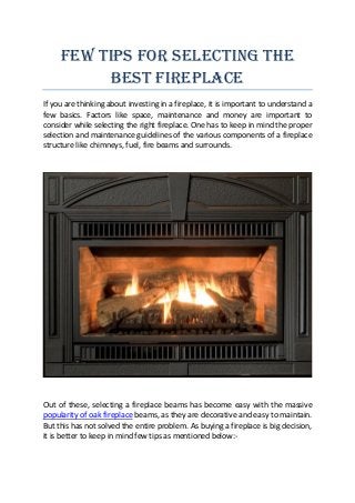 Few Tips for Selecting the
Best Fireplace
If you are thinking about investing in a fireplace, it is important to understand a
few basics. Factors like space, maintenance and money are important to
consider while selecting the right fireplace. One has to keep in mind the proper
selection and maintenance guidelines of the various components of a fireplace
structure like chimneys, fuel, fire beams and surrounds.
Out of these, selecting a fireplace beams has become easy with the massive
popularity of oak fireplace beams, as they are decorative and easy to maintain.
But this has not solved the entire problem. As buying a fireplace is big decision,
it is better to keep in mind few tips as mentioned below:-
 