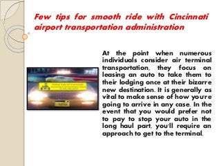 Few tips for smooth ride with Cincinnati
airport transportation administration
At the point when numerous
individuals consider air terminal
transportation, they focus on
leasing an auto to take them to
their lodging once at their bizarre
new destination. It is generally as
vital to make sense of how you're
going to arrive in any case. In the
event that you would prefer not
to pay to stop your auto in the
long haul part, you'll require an
approach to get to the terminal.
 