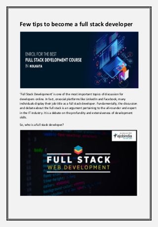 Few tips to become a full stack developer
‘Full Stack Development’ is one of the most important topics of discussion for
developers online. In fact, onsocial platforms like LinkedIn and Facebook, many
individuals display their job title as a full stack developer. Fundamentally, the discussion
and debate about the full stack is an argument pertaining to the all-rounder and expert
in the IT industry. It is a debate on the profundity and extensiveness of development
skills.
So, who is a full stack developer?
 