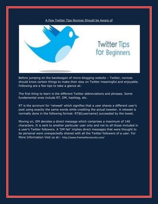 A Few Twitter Tips Novices Should be Aware of




Before jumping on the bandwagon of micro-blogging website – Twitter, novices
should know certain things to make their stay on Twitter meaningful and enjoyable.
Following are a few tips to take a glance at:

The first thing to learn is the different Twitter abbreviations and phrases. Some
fundamental ones include RT, DM, hashtag, etc.

RT is the acronym for 'retweet' which signifies that a user shares a different user’s
post using exactly the same words while crediting the actual tweeter. A retweet is
normally done in the following format: RT@[username] succeeded by the tweet.

Moving on, DM denotes a direct message which comprises a maximum of 140
characters. It is sent to another particular user only and not to all those included in
a user’s Twitter followers. A ‘DM fail’ implies direct messages that were thought to
be personal were unexpectedly shared with all the Twitter followers of a user. For
More Information Visit us at:- http://www.freetwittersecrets.com/
 