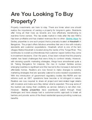 Are You Looking To Buy
Property?
Property investments are here to stay. There are times when one should
realize the importance of owning a property for long-term gains. Residents
after living all their lives as tenants are now effectively transitioning to
real-time home owners. The rea estate market in India after the late 1990’s
has been profitable and has created revenues like no other. ​Godrej Aqua ​​by
Godrej properties is one such project that is precisely located at ​Hosahalli in
Bangalore. The project offers fabulous amenities that are in line with industry
standards and customer expectations. Hosahalli, which is one of the twin
villages Mattur-Hosahalli is located along the banks of the Tunga River. This
contributes to overall eco-friendliness that customer expect before they come
to investment decisions. Over the years, it has been noticed that the property
market has faced challenges that were tricky to confront initially. However,
with devising specific marketing strategies, things have smoothened quite a
bit. Taking Bangalore for instance, the rise in nuclear families across
emerging localities is significant and this has led to the increase in demand for
affordable homes. Realtors are now forced to make changes to existing
marketing strategies that are specially catered to solve resident expectations.
With the introduction of government regulatory bodies like RERA and tax
reforms such as GST, operations have become a lot stringent in nature.
Realtors are now required to share all project and land-related legal details
with investors and make sure they deliver what is expected. This way some of
the realtors are losing their credibility as service delivery is not often met.
However, ​Godrej properties have seamlessly sailed through these
challenges and have always had a customer-centric approach to break all
barriers and provide some of the finest residential spaces providing numerous
benefits.
 