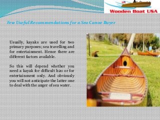Few Useful Recommendations for a Sea Canoe Buyer

Usually, kayaks are used for two
primary purposes; sea travelling and
for entertainment. Hence there are
different factors available.
So this will depend whether you
need a kayak for difficult h2o or for
entertainment only. And obviously
you will not anticipate the latter one
to deal with the anger of sea water.

 