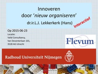 1 1
Innoveren
door ‘nieuw organiseren’
dr.ir.L.J. Lekkerkerk (Hans)
Op 2015-06-23
Locatie:
Valid Consultancy,
Van Deventerlaan 101,
3528 AG Utrecht
(c)2015-Lekkerkerk
 