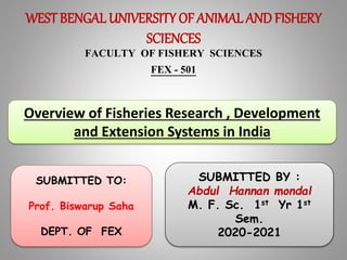 WEST BENGALUNIVERSITY OF ANIMAL AND FISHERY
SCIENCES
FACULTY OF FISHERY SCIENCES
FEX - 501
Overview of Fisheries Research , Development
and Extension Systems in India
SUBMITTED BY :
Abdul Hannan mondal
M. F. Sc. 1st Yr 1st
Sem.
2020-2021
SUBMITTED TO:
Prof. Biswarup Saha
DEPT. OF FEX
 