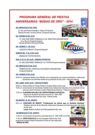 PROGRAMA GENERAL DE FIESTAS 
ANIVERSARIAS “BODAS DE ORO” - 2014 
DIA: MIERCOLES 25 DE JUNIO 
I.E. San José Rinde Homenaje al Héroe Civil Nacional 
“Manuel Fernando Terrones Asencio” (Programa Especial) 
DIA: VIERNES 04 DE JULIO 
- “I.E. SAN JOSÉ RINDE HOMENAJE A LOS MAESTROS SANJOSEFANOS” 
en su Día con Programa Especial. 
- Rifa DE ARTEFACTOS ELECTRICOS 
DIA: VIERNES 11 DE JULIO 
- “JUEGOS FLORALES” (Programa Especial) 
SEMANA DEL 17 AL 24 DE JULIO 
- SEMANA DE TEATRO INFANTIL 
DIAS: 21 AL 25 DE JULIO – SEMANA PATRIOTICA 
- I.E. SAN JOSÉ RINDE HOMENAJE A LA PATRIA (Programa especial) 
DIA: MIERCOLES 23 DE JULIO 
- “PRIMER DIA DEL LOGRO DEL ESTUDIANTE SANJOSEFANO” 
(Programa Especial) 
DIA: VIERNES 25 DE JULIO 
09.00 a.m. Imponente Desfile Cívico Patriótico con la participación de nuestras Autoridades e Instituciones Educativas en los diferentes Niveles de la jurisdicción de San José – Programa especial. 
DIA: LUNES 28 DE JULIO – FIESTAS PATRIAS 
09.00 a.m. Solemne Misa por Fiestas Patrias en la Iglesia Matriz de San José. 
10.00 a.m. Concentración de Autoridades, Escoltas de las Instituciones Educativas de la jurisdicción de San José para rendir homenaje a nuestra Independencia Nacional – Programa especial. 
12.30 p.m. ALMUERZO BAILABLE DE CONFRATERNIDAD PATRIOTICA 
Organiza la Asociación de Exalumnos de la I.E. “SAN JOSÉ” 
Local: Recreo Municipal San José – Potente Sonido. 
DIA MARTES 26 DE AGOSTO 
9.00 a.m. CONCURSO DE DEBATE: “Fortaleciendo los Valores para un Ambiente Saludable” Participan alumnos de las diferentes Instituciones Educativas del Nivel Secundaria del distrito de San José. 
Local: Moderno Auditorio de la Municipalidad de San José. 
DIA MIERCOLES 27 DE AGOSTO 
11.00 a.m. Concentración del personal y alumnado de la I.E. “SAN JOSÉ” en el Patio de Honor del Plantel. 
11.20 a.m. GRAN PASACALLE por las principales calles de San José, 
pregonando nuestras Fiestas Aniversarias 50 Años de vida Institucional 
“BODAS DE ORO”.  