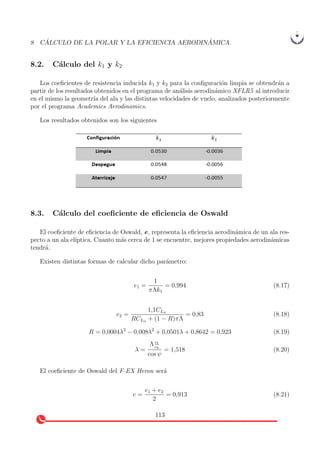 8 C ´ALCULO DE LA POLAR Y LA EFICIENCIA AERODIN ´AMICA.
8.2. C´alculo del k1 y k2
Los coeﬁcientes de resistencia inducida k1 y k2 para la conﬁguraci´on limpia se obtendr´an a
partir de los resultados obtenidos en el programa de an´alisis aerodin´amico XFLR5 al introducir
en el mismo la geometr´ıa del ala y las distintas velocidades de vuelo, analizados posteriormente
por el programa Academics Aerodinamics.
Los resultados obtenidos son los siguientes
8.3. C´alculo del coeﬁciente de eﬁciencia de Oswald
El coeﬁciente de eﬁciencia de Oswald, e, representa la eﬁciencia aerodin´amica de un ala res-
pecto a un ala el´ıptica. Cuanto m´as cerca de 1 se encuentre, mejores propiedades aerodin´amicas
tendr´a.
Existen distintas formas de calcular dicho par´ametro:
e1 =
1
πΛk1
= 0,994 (8.17)
e2 =
1,1CLα
RCLα + (1 − R)πΛ
= 0,83 (8.18)
R = 0,0004λ3
− 0,008λ2
+ 0,0501λ + 0,8642 = 0,923 (8.19)
λ =
Λ ct
ch
cos ψ
= 1,518 (8.20)
El coeﬁciente de Oswald del F-EX Heron ser´a
e =
e1 + e2
2
= 0,913 (8.21)
113
 