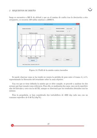 2 REQUISITOS DE DISE ˜NO
fuego se encuentra a 300 ft de altitud y que en el camino de vuelta tras la desviaci´on a otro
aeropuerto, se recorren 100 millas n´auticas a 20000 ft.
Figura 14: Perﬁl de la misi´on contra incendios
Se puede observar como se ha tenido en cuenta la p´erdida de peso entre el tramo 4 y el 5,
representando la liberaci´on del retardante sobre la zona objetivo.
Una vez que se tiene deﬁnida la misi´on que se debe cumplir, se procede a analizar los dos
aviones que han tomado como referencia. Para ello, se analizar´an dos casos, uno con la superﬁcie
alar del h´ercules y otro con la del B2, aunque se observar´a que los resultados obtenidos son los
mismos.
Para la propulsi´on, se han considerado dos turboh´elices de 4000 shp cada uno con un
consumo espec´ıﬁco de 0.46 lb/(shp*h).
27
 