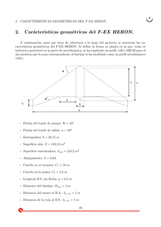 2 CAR ´ACTERISTICAS GEOM´ETRICAS DEL F-EX HERON.
2. Car´acteristicas geom´etricas del F-EX HERON.
A continuaci´on, para que sirva de referencia a lo largo del proyecto se muestran las ca-
racter´ısticas geom´etricas del F-EX HERON. Se deﬁne la forma en planta en la que, como se
indicar´a a posteriori en la parte de aerodin´amica, se ha empleado un perﬁl r´eﬂex MH 80 para el
ala mientras que la zona correspondiente al fuselaje se ha modelado como un perﬁl aerodin´amico
r´eﬂex.
− Flecha del borde de ataque: Ψ = 34o
− Flecha del borde de salida: φ = 20o
− Envergadura: b = 36,15 m
− Superﬁcie alar: S = 183,13 m2
− Superﬁcie sustentadora: Ssus = 216,2 m2
− Alargamiento: Λ = 6,04
− Cuerda en el encastre: Cr = 10 m
− Cuerda en la punta: Ct = 2,5 m
− Longitud B.S. sin ﬂecha: p = 6,5 m
− Di´ametro del fuselaje: Dfus = 3 m
− Distancia del morro al B.A.: Ln−le = 1 m
− Distancia de la cola al B.S.: Lt−te = 1 m
39
 