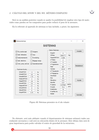 2 C ´ALCULO DEL MTOW Y DEL WE. M´ETODO COMPLETO
Ser´a en un an´alisis posterior cuando se analice la posibilidad de emplear otro tipo de mate-
riales como pueden ser los composites para poder reducir el peso de la aeronave.
En lo referente al apartado de sistemas se han incluido, a priori, los siguientes:
Figura 40: Sistemas presentes en el ala volante
No obstante, ser´a m´as adelante cuando el departamentos de sistemas estimar´a cuales son
realmente necesarios y cu´al ser´a su colocaci´on dentro de la aeronave. Este ´ultimo dato ser´a de
gran importancia para poder calcular el centro de gravedad de la estructura.
59
 