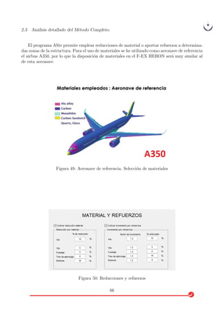 2.3 An´alisis detallado del M´etodo Completo.
El programa AStr permite emplear reducciones de material o aportar refuerzos a determina-
das zonas de la estructura. Para el uso de materiales se he utilizado como aeronave de referencia
el airbus A350, por lo que la disposici´on de materiales en el F-EX HERON ser´a muy similar al
de esta aeronave.
Figura 49: Aeronave de referencia. Selecci´on de materiales
Figura 50: Reducciones y refuerzos
66
 