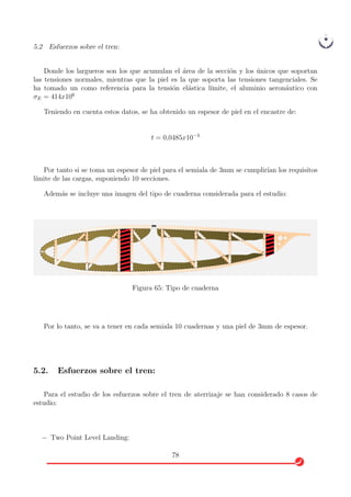 5.2 Esfuerzos sobre el tren:
Donde los largueros son los que acumulan el ´area de la secci´on y los ´unicos que soportan
las tensiones normales, mientras que la piel es la que soporta las tensiones tangenciales. Se
ha tomado un como referencia para la tensi´on el´astica l´ımite, el aluminio aeron´autico con
σE = 414x106
Teniendo en cuenta estos datos, se ha obtenido un espesor de piel en el encastre de:
t = 0,0485x10−3
Por tanto si se toma un espesor de piel para el semiala de 3mm se cumplir´ıan los requisitos
l´ımite de las cargas, suponiendo 10 secciones.
Adem´as se incluye una imagen del tipo de cuaderna considerada para el estudio:
Figura 65: Tipo de cuaderna
Por lo tanto, se va a tener en cada semiala 10 cuadernas y una piel de 3mm de espesor.
5.2. Esfuerzos sobre el tren:
Para el estudio de los esfuerzos sobre el tren de aterrizaje se han considerado 8 casos de
estudio:
− Two Point Level Landing:
78
 