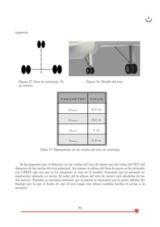 izquierda.
Figura 77: Tren de aterrizaje. Ti-
po triciclo
Figura 78: Detalle del tren
PAR ´AMETRO VALOR
φmain 0.7 m
wmain 0.2 m
φnose 1 m
wnose 0.3 m
Tabla 17: Dimensiones de las ruedas del tren de aterrizaje
Se ha impuesto que el di´ametro de las ruedas del tren de morro son del orden del 70 % del
di´ametro de las ruedas del tren principal. As´ı mismo, la altura del tren de morro se ha estimado
con CATIA una vez que se ha integrado el tren en el modelo, buscando que la aeronave se
mantuviese alineada en tierra. El valor del la altura del tren de morro est´a alrededor de los
dos metros. Tambi´en es necesario destacar que la puerta se encuentra por la parte inferior del
fuselaje por lo que el hecho de que el tren tenga esta altura tambi´en facilita el acceso a la
aeronave.
86
 