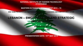 NATIONAL INSTITUTE OF FASHION TECHNOLOGY
HYDERABAD
MASTERS IN FASHION MANAGEMENT 2013 – 15
END TERM PRESENTATION FOR FASHION EXPORT MERCHANDISING AND EXIM DOCUMENTATION
LEBANON – SWOT ANALYSIS AND STRATEGIC
IMPORTANCE
PRESENTED BY:
AVANI CHHAJLANI
PRESENTATION DATE: 19TH MAY 2014
 