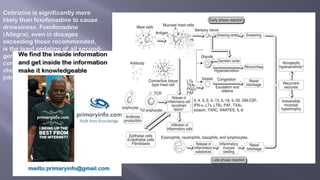 Cetirizine is significantly more
likely than fexofenadine to cause
drowsiness. Fexofenadine
(Allegra), even in dosages
exceeding those recommended,
is the least sedating of all second-
generation antihistamines, so is
considered the antihistamine of
choice for people in safety-critical
jobs such as airline pilots.
 