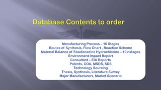 Manufacturing Process – 10 Stages
Routes of Synthesis, Flow Chart , Reaction Scheme
Material Balance of Fexofenadine Hydrochloride – 10 nstages
Environment Impact Report
Consultant – EIA Reports
Patents, COA, MSDS, SDS
Technology Sourcing
Thesis, Synthesis, Literature Survey
Major Manufacturers, Market Scenario
 