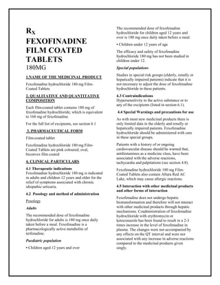 Fexofenadine hydrochloride 180 mg Film-Coat ed Tablets SMPC, Taj Phar maceuticals
Fexofenadine hydrochloride Taj Pharma : Uses, Side Effects, Interactions, Pictures, Warnings, Fexofenadine hydrochlorideDosage & Rx Info | Fexofenadine hydrochloride Uses, Side Effects -: Indications, Side Effects, Warnings, Fexofenadine hydrochloride - Drug Information - Taj Phar ma, Fexofenadine hydrochloride dose Taj pharmaceuticals Fexofenadine hydrochloride interactions, Taj Pharmaceutical Fexofenadine hydrochloride contraindications, Fexofenadine hydrochloride price, Fexofenadine hydrochloride Taj Pharma Fexo fenadine hydrochloride 180 mg Film-Coated Tablets SMPC- Taj Phar ma . Stay connected to all updated on Fexofenadine hydrochloride Taj Pharmaceuticals Taj pharmaceuticals Hyderabad.
RX
FEXOFINADINE
FILM COATED
TABLETS
180MG
1.NAME OF THE MEDICINAL PRODUCT
Fexofenadine hydrochloride 180 mg Film-
Coated Tablets
2. QUALITATIVE AND QUANTITATIVE
COMPOSITION
Each film-coated tablet contains 180 mg of
fexofenadine hydrochloride; which is equivalent
to 168 mg of fexofenadine.
For the full list of excipients, see section 6.1
3. PHARMACEUTICAL FORM
Film-coated tablet
Fexofenadine hydrochloride 180 mg Film-
Coated Tablets are pink coloured; oval,
biconvex film coated
4. CLINICAL PARTICULARS
4.1 Therapeutic indications
Fexofenadine hydrochloride 180 mg is indicated
in adults and children 12 years and older for the
relief of symptoms associated with chronic
idiopathic urticaria.
4.2 Posology and method of administration
Posology
Adults
The recommended dose of fexofenadine
hydrochloride for adults is 180 mg once daily
taken before a meal. Fexofenadine is a
pharmacologically active metabolite of
terfenadine.
Paediatric population
▪ Children aged 12 years and over
The recommended dose of fexofenadine
hydrochloride for children aged 12 years and
over is 180 mg once daily taken before a meal.
▪ Children under 12 years of age
The efficacy and safety of fexofenadine
hydrochloride 180 mg has not been studied in
children under 12.
Special populations
Studies in special risk groups (elderly, renally or
hepatically impaired patients) indicate that it is
not necessary to adjust the dose of fexofenadine
hydrochloride in these patients.
4.3 Contraindications
Hypersensitivity to the active substance or to
any of the excipients (listed in section 6.1).
4.4 Special Warnings and precautions for use
As with most new medicinal products there is
only limited data in the elderly and renally or
hepatically impaired patients. Fexofenadine
hydrochloride should be administered with care
in these special groups.
Patients with a history of or ongoing
cardiovascular disease should be warned that,
antihistamines as a medicine class, have been
associated with the adverse reactions,
tachycardia and palpitations (see section 4.8).
Fexofenadine hydrochloride 180 mg Film-
Coated Tablets also contain Allura Red AC
Lake, which may cause allergic reactions.
4.5 Interaction with other medicinal products
and other forms of interaction
Fexofenadine does not undergo hepatic
biotransformation and therefore will not interact
with other medicinal products through hepatic
mechanisms. Coadministration of fexofenadine
hydrochloride with erythromycin or
ketoconazole has been found to result in a 2-3
times increase in the level of fexofenadine in
plasma. The changes were not accompanied by
any effects on the QT interval and were not
associated with any increase in adverse reactions
compared to the medicinal products given
singly.
 