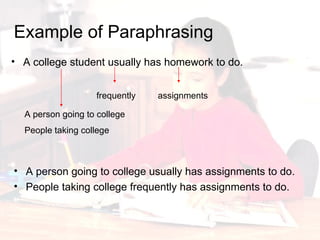 Example of Paraphrasing A college student usually has homework to do.  A person going to college A person going to college usually has assignments to do. People taking college frequently has assignments to do.  People taking college  frequently  assignments  