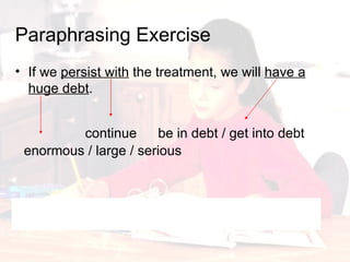 Paraphrasing   Exercise If we  persist with  the treatment, we will  have a huge debt . If we continue the treatment, we will get into serious debt. continue be in debt / get into debt enormous / large / serious 