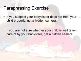 If you  suspect  your babysistter does not treat your child properly, get a hidden camera. Paraphrasing   Exercise If you are not sure whether your child is well taken care of by your babysitter, get a hidden camera. 