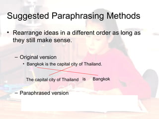 Rearrange ideas in a different order as long as they still make sense. Original version Bangkok is the capital city of Thailand. Paraphrased version The capital city of Thailand is Bangkok. Thailand’s capital city is Bangkok. Suggested Paraphrasing Methods The capital city of Thailand Bangkok is 
