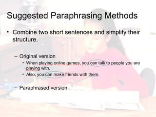 Combine two short sentences and simplify their structure. Original version When playing online games, you can talk to people you are playing with. Also, you can make friends with them. Paraphrased version You can talk and make friends with people you are playing online games with. Suggested Paraphrasing Methods 