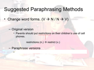 Change word forms. (V    N / N    V) Original version Parents should put restrictions on their children’s use of cell phones.  Paraphrase versions Parent should restrict their children’s use of cell phones. Suggested Paraphrasing Methods restrictions (n.)    restrict (v.) 