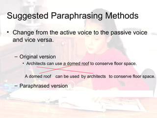 Change from the active voice to the passive voice and vice versa. Original version Architects can use a domed roof to conserve floor space . Paraphrased version A domed roof can be used by architects to conserve floor space. Suggested Paraphrasing Methods A domed roof by architects can be used to conserve floor space. 