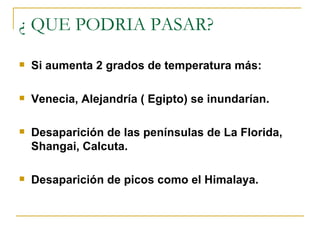 ¿ QUE PODRIA PASAR? Si aumenta 2 grados de temperatura más: Venecia, Alejandría ( Egipto) se inundarían. Desaparición de las penínsulas de La Florida, Shangai, Calcuta. Desaparición de picos como el Himalaya. 