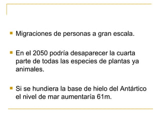 Migraciones de personas a gran escala. En el 2050 podría desaparecer la cuarta parte de todas las especies de plantas ya animales. Si se hundiera la base de hielo del Antártico el nivel de mar aumentaría 61m.  