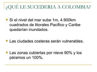 ¿QUÉ LE SUCEDERIA A COLOMBIA? Si el nivel del mar sube 1m, 4.900km cuadrados de litorales Pacifico y Caribe quedarían inundados. Las ciudades costeras serán vulnerables. Las zonas cubiertas por nieve 90% y los páramos un 100%. 