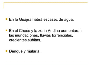 En la Guajira habrá escasez de agua. En el Choco y la zona Andina aumentaran las inundaciones, lluvias torrenciales, crecientes súbitas.  Dengue y malaria. 