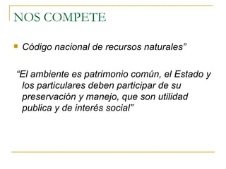 NOS COMPETE  Código nacional de recursos naturales”  “ El ambiente es patrimonio común, el Estado y los particulares deben participar de su preservación y manejo, que son utilidad publica y de interés social”   
