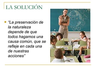 LA SOLUCIÓN “ La preservación de la naturaleza depende de que todos hagamos una causa común, que se refleje en cada una de nuestras acciones”   