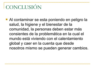 CONCLUSIÓN Al contaminar se esta poniendo en peligro la salud, la higiene y el bienestar de la comunidad, la personas deben estar más consientes de la problemática en la cual el mundo está viviendo con el calentamiento global y caer en la cuenta que desde nosotros mismo se pueden generar cambios. 