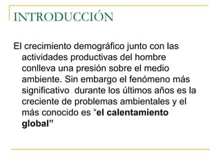 INTRODUCCIÓN El crecimiento demográfico junto con las actividades productivas del hombre conlleva una presión sobre el medio ambiente. Sin embargo el fenómeno más significativo  durante los últimos años es la creciente de problemas ambientales y el más conocido es “ el calentamiento global” 