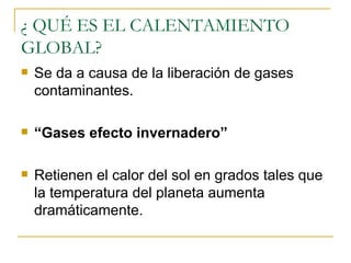¿ QUÉ ES EL CALENTAMIENTO GLOBAL? Se da a causa de la liberación de gases contaminantes. “ Gases efecto invernadero”  Retienen el calor del sol en grados tales que la temperatura del planeta aumenta dramáticamente. 