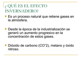 ¿ QUÉ ES EL EFECTO INVERNADERO? Es un proceso natural que retiene gases en la atmósfera. Desde la época de la industrialización se generó un aumento progresivo en la concentración de estos gases. Dióxido de carbono (CO”2), metano y óxido nitroso. 