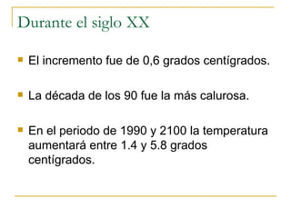 Durante el siglo XX El incremento fue de 0,6 grados centígrados. La década de los 90 fue la más calurosa. En el periodo de 1990 y 2100 la temperatura aumentará entre 1.4 y 5.8 grados centígrados. 