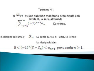 Teorema 4 :  si  es una sucesión monótona decreciente con límite 0, la serie alternada  Converge. Si S designa su suma y  Su suma parcial n- sima, se tienen  las desigualdades. 