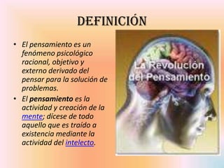 Definición
• El pensamiento es un
  fenómeno psicológico
  racional, objetivo y
  externo derivado del
  pensar para la solución de
  problemas.
• El pensamiento es la
  actividad y creación de la
  mente; dícese de todo
  aquello que es traído a
  existencia mediante la
  actividad del intelecto.
 