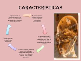 CARACTERISTICAS
           El pensamiento es                      El pensar lógico se
        simplemente el arte de                    caracteriza porque
       ordenar las matemáticas,                    opera mediante
       y expresarlas a través del                     conceptos y
          sistema lingüístico.                      razonamientos




                                                            Un pensamiento lógico;
                                                           esto depende del medio
El pensar es una
                                                           de afuera y para estar en
 resolución de
                                                               contacto con ello
   problemas.
                                                           dependemos de los cinco
                                                                   sentidos



                          El pensar siempre responde
                             a una motivación, que
                          puede estar originada en el
                           ambiente natural, social o
                             cultural, o en el sujeto
                                   pensante.
 